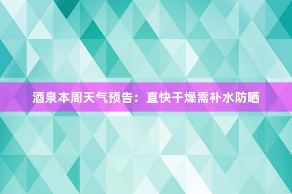 酒泉本周天气预告：直快干燥需补水防晒