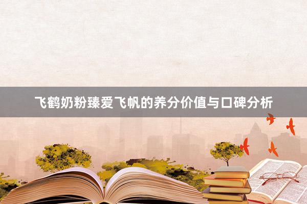 飞鹤奶粉臻爱飞帆的养分价值与口碑分析