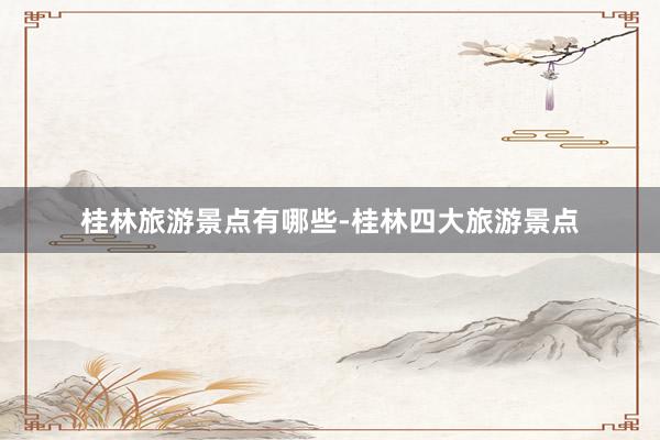 桂林旅游景点有哪些-桂林四大旅游景点