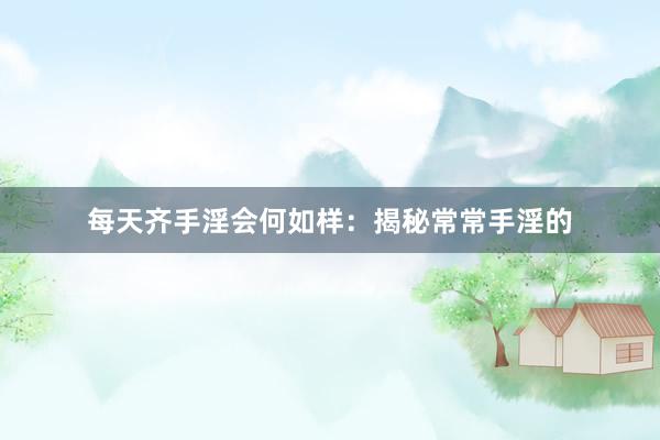 每天齐手淫会何如样：揭秘常常手淫的