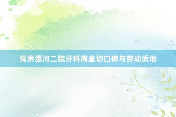 探索漯河二院牙科简直切口碑与劳动质地