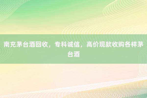 南充茅台酒回收，专科诚信，高价现款收购各样茅台酒