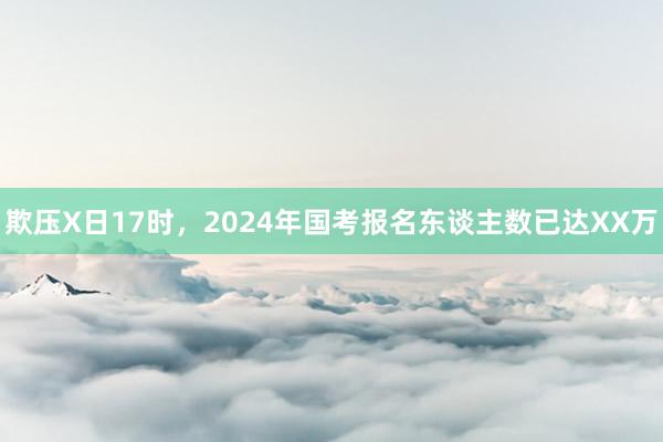 欺压X日17时，2024年国考报名东谈主数已达XX万